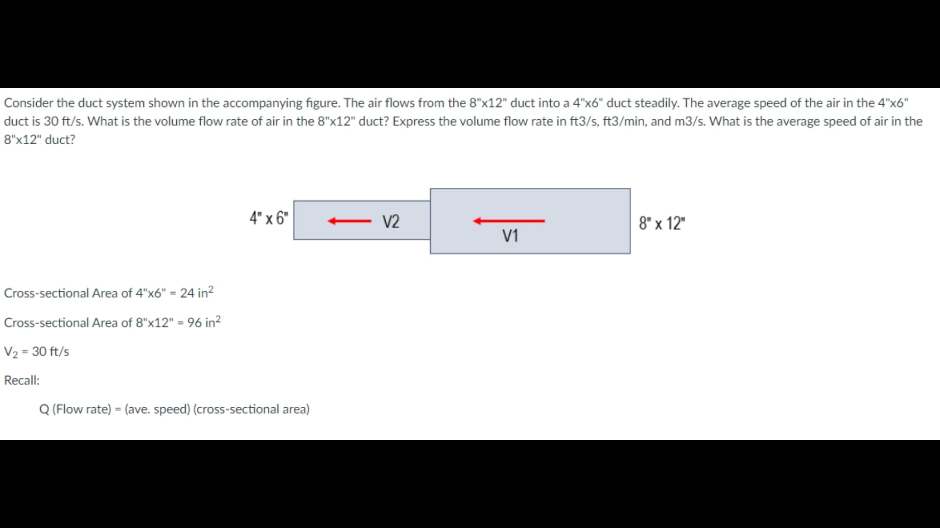 Consider the duct system shown in the accompanying figure. The air flows from the 8"x12" duct into a 4"x6" duct steadily. The average speed of the air in the 4"x6"
duct is 30 ft/s. What is the volume flow rate of air in the 8"x12" duct? Express the volume flow rate in ft3/s, ft3/min, and m3/s. What is the average speed of air in the
8"x12" duct?
4" x 6"
V2
8" x 12"
V1
Cross-sectional Area of 4"x6" = 24 in?
%3D
Cross-sectional Area of 8"x12" = 96 in?
%3D
V2 = 30 ft/s
Recall:
Q (Flow rate) = (ave. speed) (cross-sectional area)
