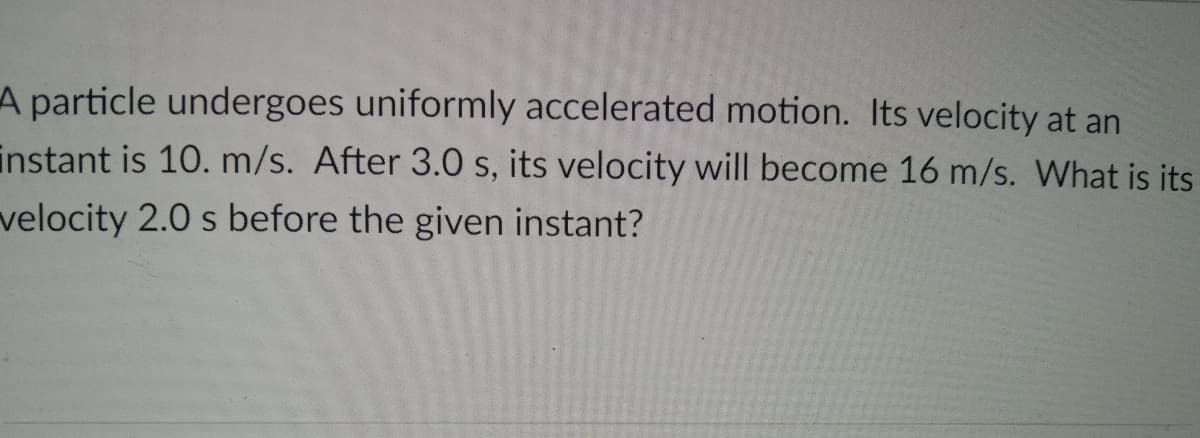 A particle undergoes uniformly accelerated motion. Its velocity at an
instant is 10. m/s. After 3.0 s, its velocity will become 16 m/s. What is its
velocity 2.0 s before the given instant?
