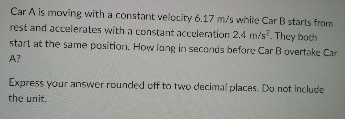 Car A is moving with a constant velocity 6.17 m/s while Car B starts from
rest and accelerates with a constant acceleration 2.4 m/s2. They both
start at the same position. How long in seconds before Car B overtake Car
A?
Express your answer rounded off to two decimal places. Do not include
the unit.
