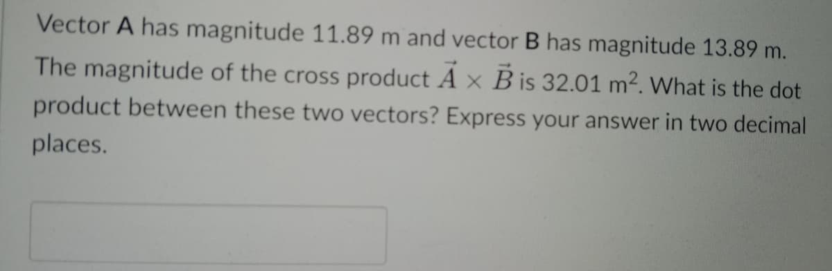 Vector A has magnitude 11.89 m and vector B has magnitude 13.89 m.
The magnitude of the cross product A x B is 32.01 m2. What is the dot
product between these two vectors? Express your answer in two decimal
places.
