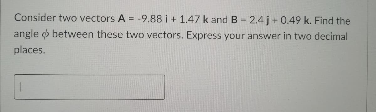 Consider two vectors A = -9.88 i + 1.47 k and B = 2.4 j+ 0.49 k. Find the
angle o between these two vectors. Express your answer in two decimal
places.
