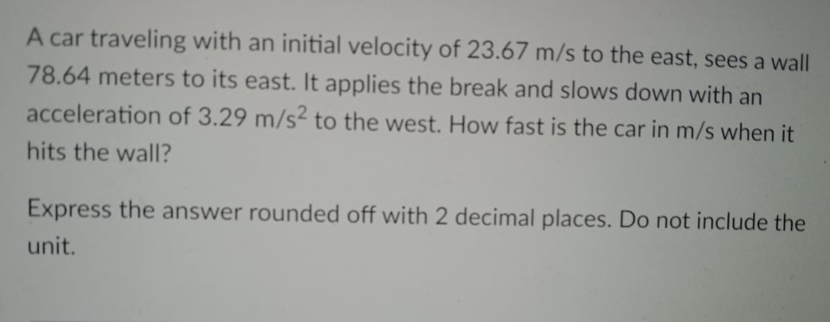 A car traveling with an initial velocity of 23.67 m/s to the east, sees a wall
78.64 meters to its east. It applies the break and slows down with an
acceleration of 3.29 m/s2 to the west. How fast is the car in m/s when it
hits the wall?
Express the answer rounded off with 2 decimal places. Do not include the
unit.
