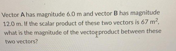 Vector A has magnitude 6.0 m and vector B has magnitude
12.0 m. If the scalar product of these two vectors is 67 m2,
what is the magnitude of the vectorproduct between these
two vectors?
