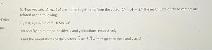 k
eDrive
ms
•
5. Two vectors, A and B are added together to form the vector C= A + B. The magnitude of these vectors are
related as the following:
C, 0, C, A Sin 60°+ B Sin 30°
Ax and By point in the positive x and y directions, respectively.
Find the orientations of the vectors A and B with respect to the x and y axis?