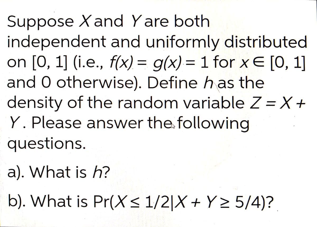 Suppose X and Yare both
independent and uniformly distributed
on [0, 1] (i.e., f(x) = g(x) = 1 for x € [0, 1]
and 0 otherwise). Define has the
density of the random variable Z = X +
Y. Please answer the following
questions.
a). What is h?
b). What is Pr(X ≤ 1/2|X + Y≥ 5/4)?