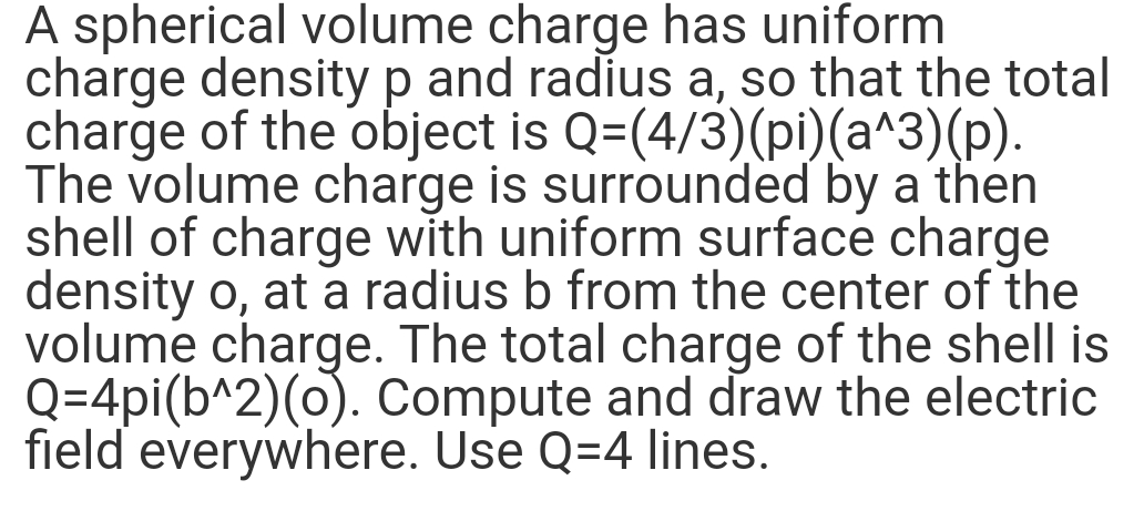 A spherical volume charge has uniform
charge density p and radius a, so that the total
charge of the object is Q=(4/3)(pi)(a^3)(p).
The volume charge is surrounded by a then
shell of charge with uniform surface charge
density o, at a radius b from the center of the
volume charge. The total charge of the shell is
Q=4pi(b^2)(o). Compute and draw the electric
field everywhere. Use Q=4 lines.