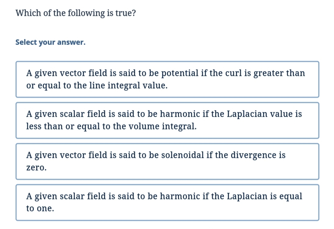 Which of the following is true?
Select your answer.
A given vector field is said to be potential if the curl is greater than
or equal to the line integral value.
A given scalar field is said to be harmonic if the Laplacian value is
less than or equal to the volume integral.
A given vector field is said to be solenoidal if the divergence is
zero.
A given scalar field is said to be harmonic if the Laplacian is equal
to one.