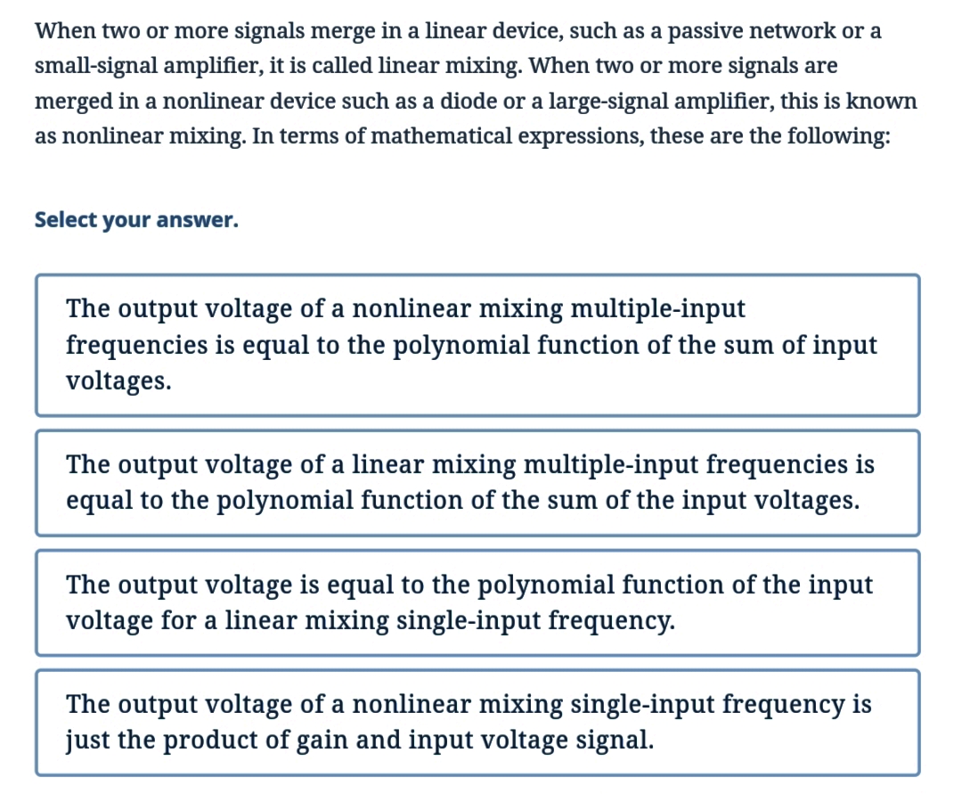 When two or more signals merge in a linear device, such as a passive network or a
small-signal amplifier, it is called linear mixing. When two or more signals are
merged in a nonlinear device such as a diode or a large-signal amplifier, this is known
as nonlinear mixing. In terms of mathematical expressions, these are the following:
Select your answer.
The output voltage of a nonlinear mixing multiple-input
frequencies is equal to the polynomial function of the sum of input
voltages.
The output voltage of a linear mixing multiple-input frequencies is
equal to the polynomial function of the sum of the input voltages.
The output voltage is equal to the polynomial function of the input
voltage for a linear mixing single-input frequency.
The output voltage of a nonlinear mixing single-input frequency is
just the product of gain and input voltage signal.