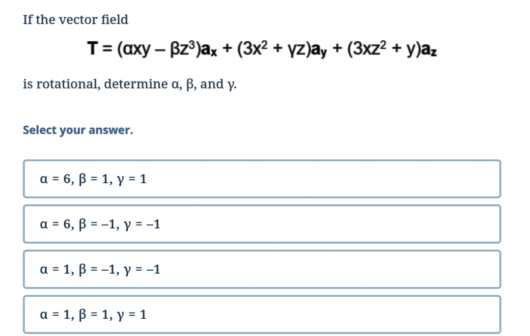 If the vector field
is rotational, determine a, ß, and y.
Select your answer.
T = (axy - Bz³)ax + (3x² + yz)ay + (3xz² + y)az
a = 6, ß = 1, y = 1
a = 6, B = -1, y = -1
a = 1, ß = -1, y = −1
a = 1, ß = 1, y = 1