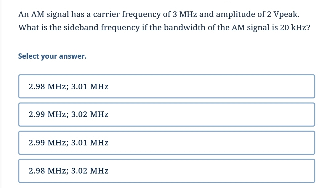 An AM signal has a carrier frequency of 3 MHz and amplitude of 2 Vpeak.
What is the sideband frequency if the bandwidth of the AM signal is 20 kHz?
Select your answer.
2.98 MHz; 3.01 MHz
2.99 MHz; 3.02 MHz
2.99 MHz; 3.01 MHz
2.98 MHz; 3.02 MHz