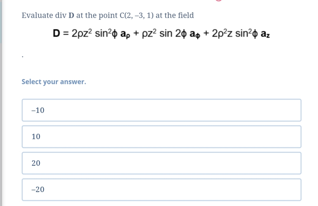 Evaluate div D at the point C(2, -3, 1) at the field
Select your answer.
-10
10
20
-20
D = 2pz² sin² ap + pz² sin 20 a + 2p²z sin² az