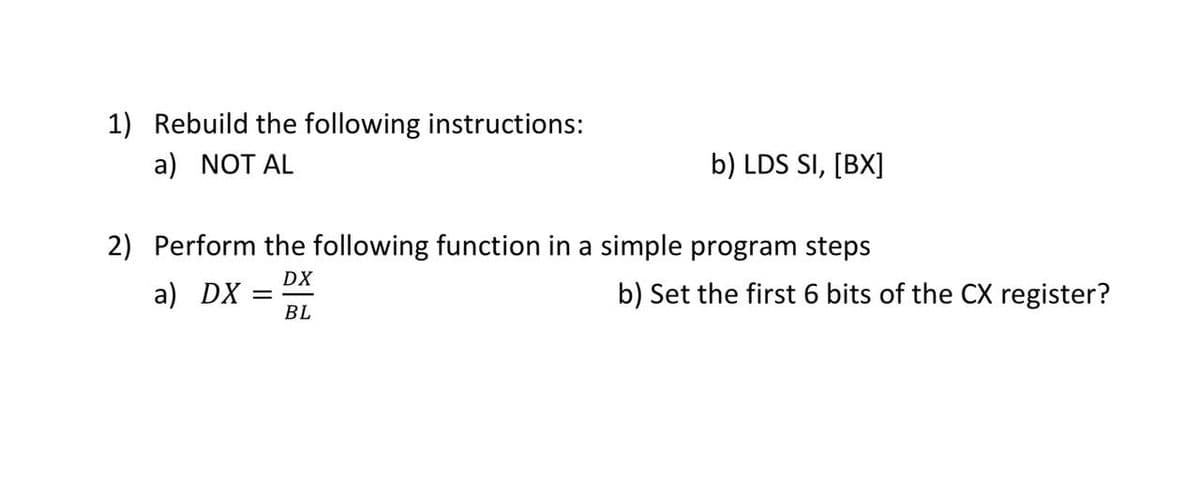 1) Rebuild the following instructions:
a) NOT AL
b) LDS SI, [BX]
2) Perform the following function in a simple program steps
DX
a) DX
b) Set the first 6 bits of the CX register?
BL
