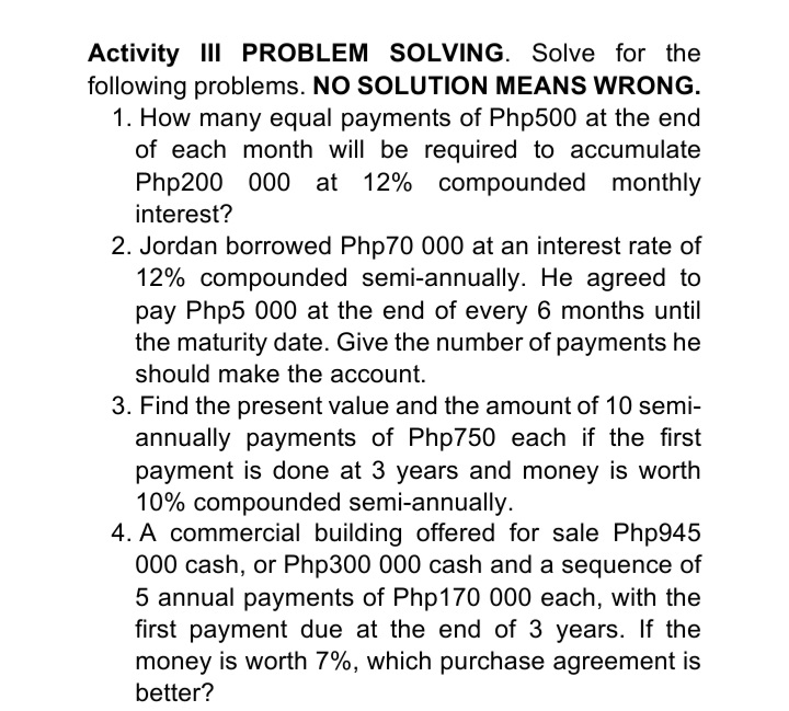 Activity III PROBLEM SOLVING. Solve for the
following problems. NO SOLUTION MEANS WRONG.
1. How many equal payments of Php500 at the end
of each month will be required to accumulate
Php200 000 at 12% compounded monthly
interest?
2. Jordan borrowed Php70 000 at an interest rate of
12% compounded semi-annually. He agreed to
pay Php5 000 at the end of every 6 months until
the maturity date. Give the number of payments he
should make the account.
3. Find the present value and the amount of 10 semi-
annually payments of Php750 each if the first
payment is done at 3 years and money is worth
10% compounded semi-annually.
4. A commercial building offered for sale Php945
000 cash, or Php300 000 cash and a sequence of
5 annual payments of Php170 000 each, with the
first payment due at the end of 3 years. If the
money is worth 7%, which purchase agreement is
better?
