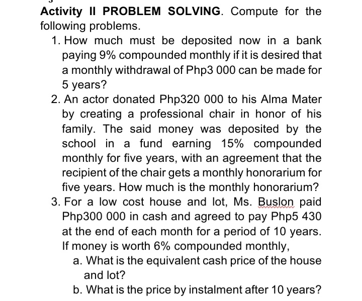 Activity II PROBLEM SOLVING. Compute for the
following problems.
1. How much must be deposited now in a bank
paying 9% compounded monthly if it is desired that
a monthly withdrawal of Php3 000 can be made for
5 years?
2. An actor donated Php320 000 to his Alma Mater
by creating a professional chair in honor of his
family. The said money was deposited by the
school in a fund earning 15% compounded
monthly for five years, with an agreement that the
recipient of the chair gets a monthly honorarium for
five years. How much is the monthly honorarium?
3. For a low cost house and lot, Ms. Buslon paid
Php300 000 in cash and agreed to pay Php5 430
at the end of each month for a period of 10 years.
If money is worth 6% compounded monthly,
a. What is the equivalent cash price of the house
mma m
and lot?
b. What is the price by instalment after 10 years?
