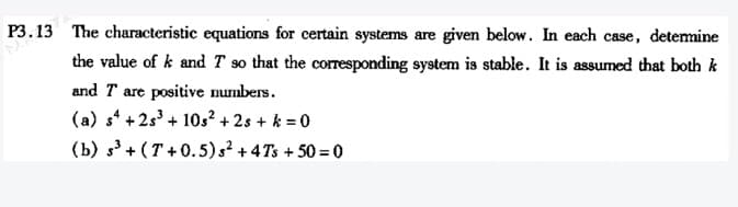 P3.13 The characteristic equations for certain systems are given below. In each case, detemine
the value of k and T so that the corresponding system is stable. It is assumed that both k
and T are positive numbers.
(a) s* + 2s³ + 10s² + 2s + k = 0
(b) s3 + (T + 0.5)s² + 4 Ts + 50 = 0
