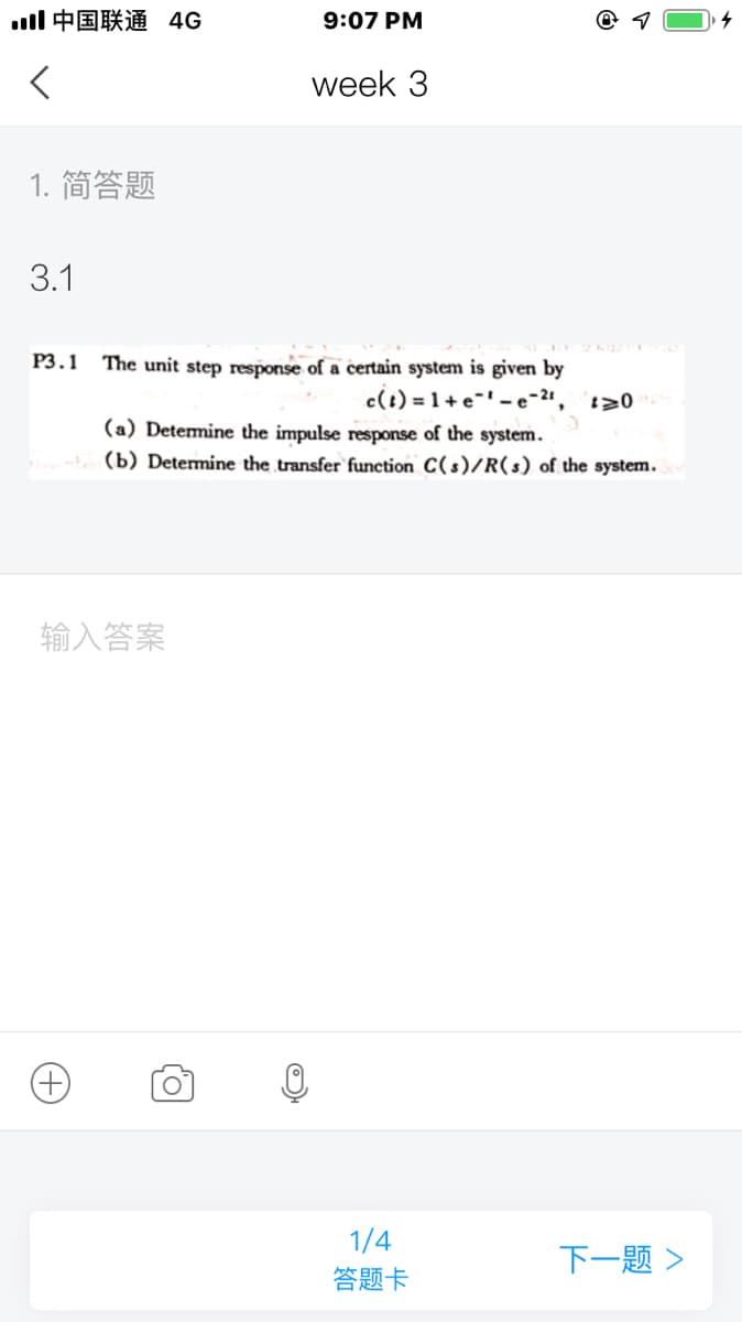 ll中国联通 4G
9:07 PM
week 3
1. 简答题
3.1
P3.1
The unit step response of a certain system is given by
c(t) = 1 + e-' - e"
(a) Detemine the impulse response of the system.
(b) Determine the transfer function C(s)/R(s) of the system.
输入答案
1/4
下一题>
答题卡
+)
