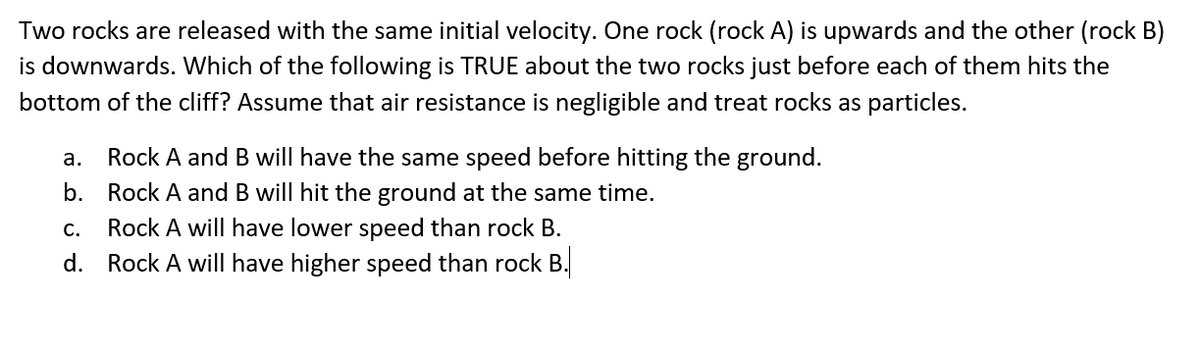 Two rocks are released with the same initial velocity. One rock (rock A) is upwards and the other (rock B)
is downwards. Which of the following is TRUE about the two rocks just before each of them hits the
bottom of the cliff? Assume that air resistance is negligible and treat rocks as particles.
a.
Rock A and B will have the same speed before hitting the ground.
b. Rock A and B will hit the ground at the same time.
C.
Rock A will have lower speed than rock B.
d. Rock A will have higher speed than rock B.