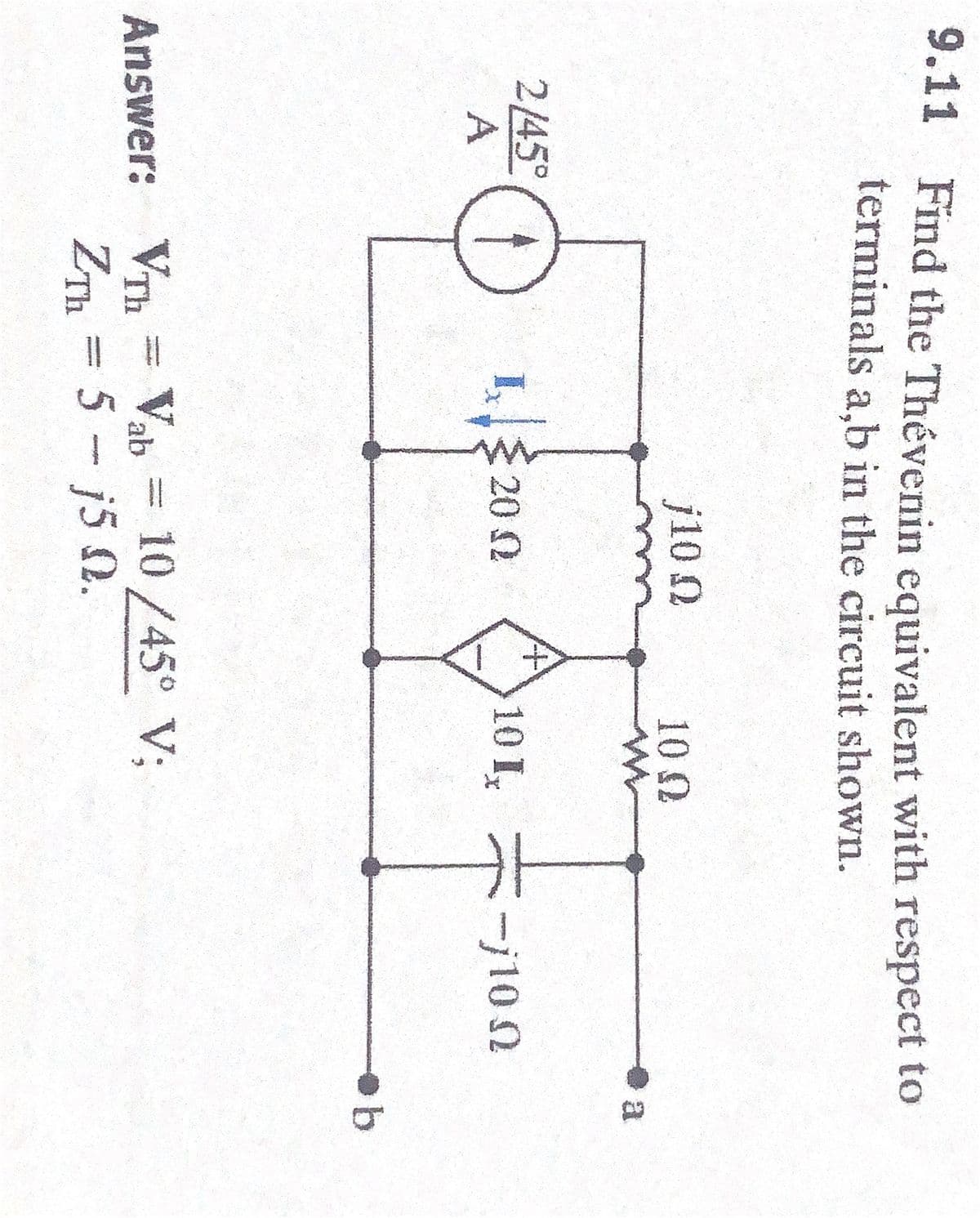 9.11 Find the Thévenin equivalent with respect to
terminals a,b in the circuit shown.
j10 Ω
10 Ω
W
a
2/45°
20.02
10 Ix
A
Th
Answer: VTH = Val
= Vab= 10/45° V;
ZTh=5 - j5 0.
- - 10 Ω
ob