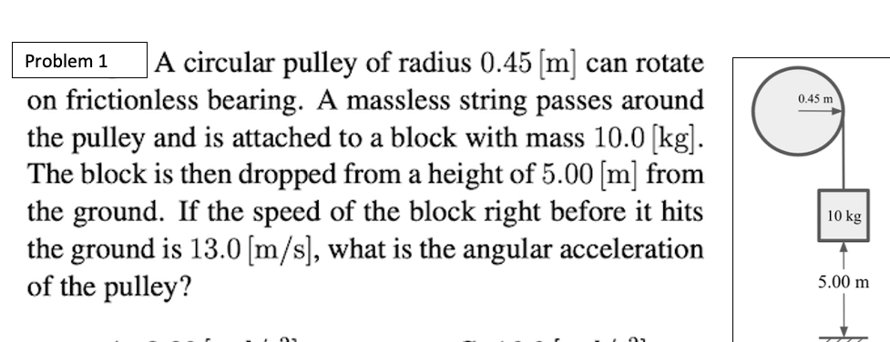 A circular pulley of radius 0.45 [m] can rotate
Problem 1
on frictionless bearing. A massless string passes around
the pulley and is attached to a block with mass 10.0 [kg].
The block is then dropped from a height of 5.00 [m] from
the ground. If the speed of the block right before it hits
the ground is 13.0 [m/s], what is the angular acceleration
of the pulley?
0.45 m
10 kg
5.00 m
