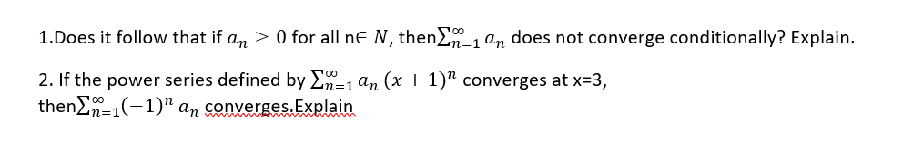 1.Does it follow that if an > 0 for all ne N, then=1 an does not converge conditionally? Explain.
2. If the power series defined by En=1 an (x + 1)" converges at x=3,
then)n=1(-1)" an converges.Explain
