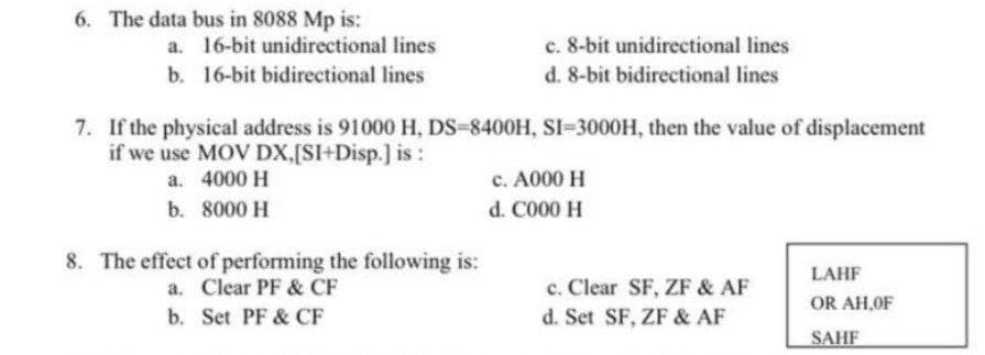 6. The data bus in 8088 Mp is:
c. 8-bit unidirectional lines
d. 8-bit bidirectional lines
a. 16-bit unidirectional lines
b. 16-bit bidirectional lines
7. If the physical address is 91000 H, DS-8400H, SI-3000H, then the value of displacement
if we use MOV DX,[SI+Disp.] is:
a. 4000 H
c. A000 H
b. 8000 H
d. C000 H
8. The effect of performing the following is:
a. Clear PF & CF
b. Set PF & CF
LAHF
c. Clear SF, ZF & AF
OR AH,OF
d. Set SF, ZF & AF
SAHF
