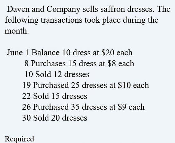 Daven and Company sells saffron dresses. The
following transactions took place during the
month.
June 1 Balance 10 dress at $20 each
8 Purchases 15 dress at $8 each
10 Sold 12 dresses
19 Purchased 25 dresses at $10 each
22 Sold 15 dresses
26 Purchased 35 dresses at $9 each
30 Sold 20 dresses
Required