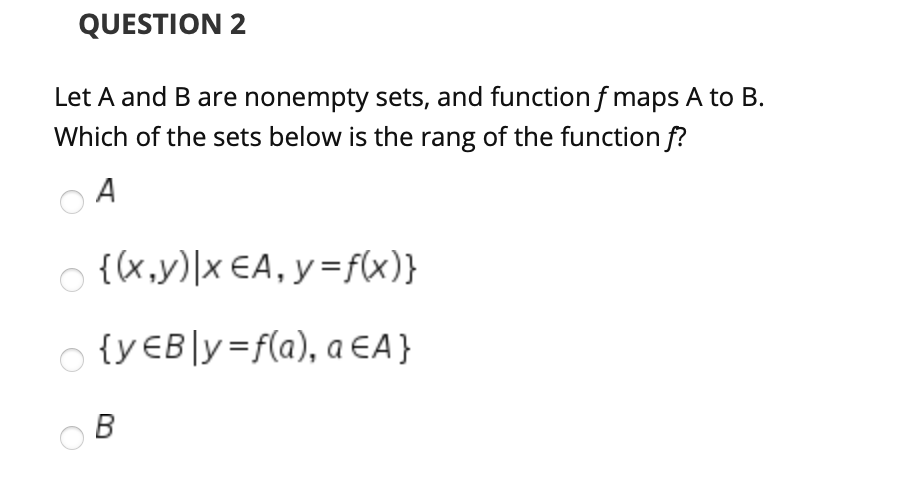 QUESTION 2
Let A and B are nonempty sets, and function f maps A to B.
Which of the sets below is the rang of the function f?
A
o {(x,y)|x €A, y=f(x)}
{y€B]y=f(a), a EA}
B
