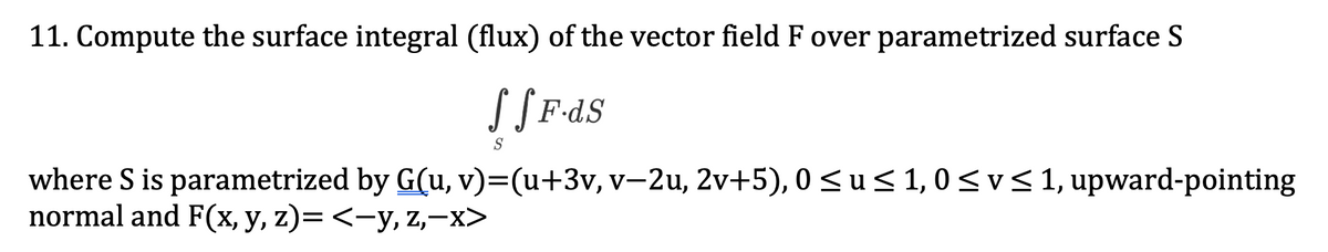 11. Compute the surface integral (flux) of the vector field F over parametrized surface S
S[F-dS
S
where S is parametrized by G(u, v)=(u+3v, v-2u, 2v+5), 0 < u < 1, 0 <v< 1, upward-pointing
normal and F(x, y, z)= <-y, z,–x>
