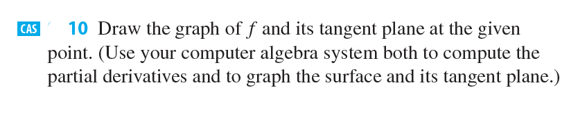 10 Draw the graph of f and its tangent plane at the given
point. (Use your computer algebra system both to compute the
partial derivatives and to graph the surface and its tangent plane.)
CAS

