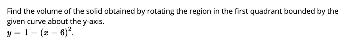 Find the volume of the solid obtained by rotating the region in the first quadrant bounded by the
given curve about the y-axis.
y = 1 – (x – 6)².
