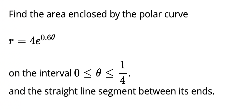 Find the area enclosed by the polar curve
r = 4e0.60
on the interval 0 < 0 <
4
and the straight line segment between its ends.
