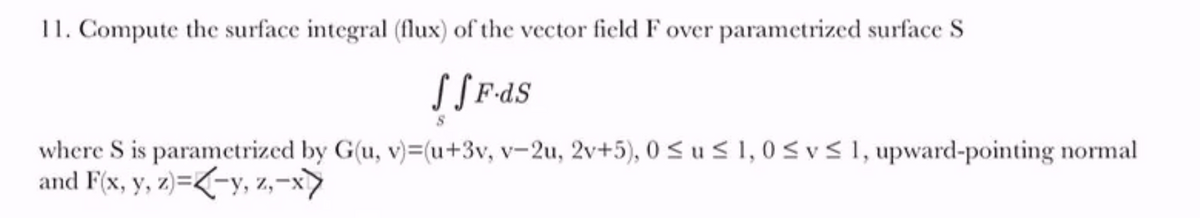 11. Compute the surface integral (flux) of the vector field F over parametrized surface S
where S is parametrized by G(u, v)=(u+3v, v-2u, 2v+5), 0 < u < 1, 0<v< 1, upward-pointing normal
and F(x, y, z)=<-y, z,-x>
