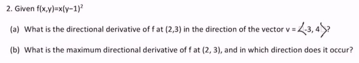 2. Given f(x,y)=x(y-1)²
(a) What is the directional derivative of f at (2,3) in the direction of the vector v =
(b) What is the maximum directional derivative of f at (2, 3), and in which direction does it occur?
