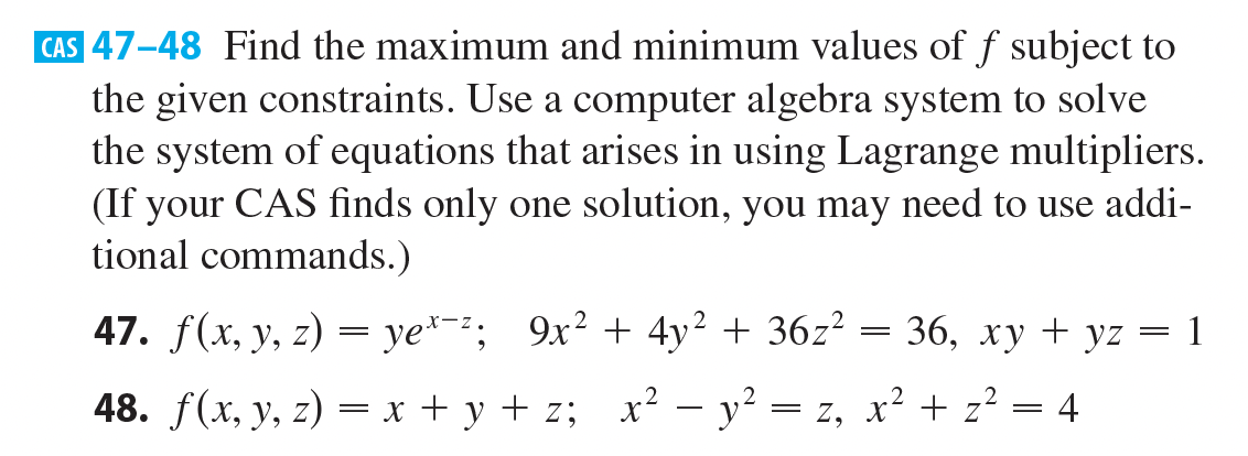 CAS 47-48 Find the maximum and minimum values of f subject to
the given constraints. Use a computer algebra system to solve
the system of equations that arises in using Lagrange multipliers.
(If your CAS finds only one solution, you may need to use addi-
tional commands.)
47. f(x, y, z) = ye²-; 9x² + 4y2 + 36z? = 36, xy + yz = 1
48. f(x, y, z) = x + y + z; x² – y? = z, x² + z² = 4

