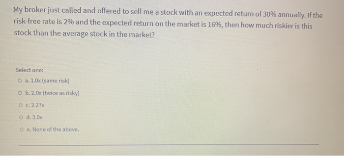 My broker just called and offered to sell me a stock with an expected return of 30% annually. If the
risk-free rate is 2% and the expected return on the market is 16%, then how much riskier is this
stock than the average stock in the market?
Select one:
O a. 1.0x (same risk)
O b. 2.0x (twice as risky)
O c. 2.27x
O d. 3.0x
Oe. None of the above.