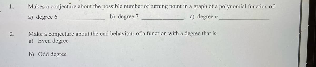 1.
2.
Makes a conjecture about the possible number of turning point in a graph of a polynomial function of:
a) degree 6
c) degree n
b) degree 7
Make a conjecture about the end behaviour of a function with a degree that is:
a) Even degree
b) Odd degree