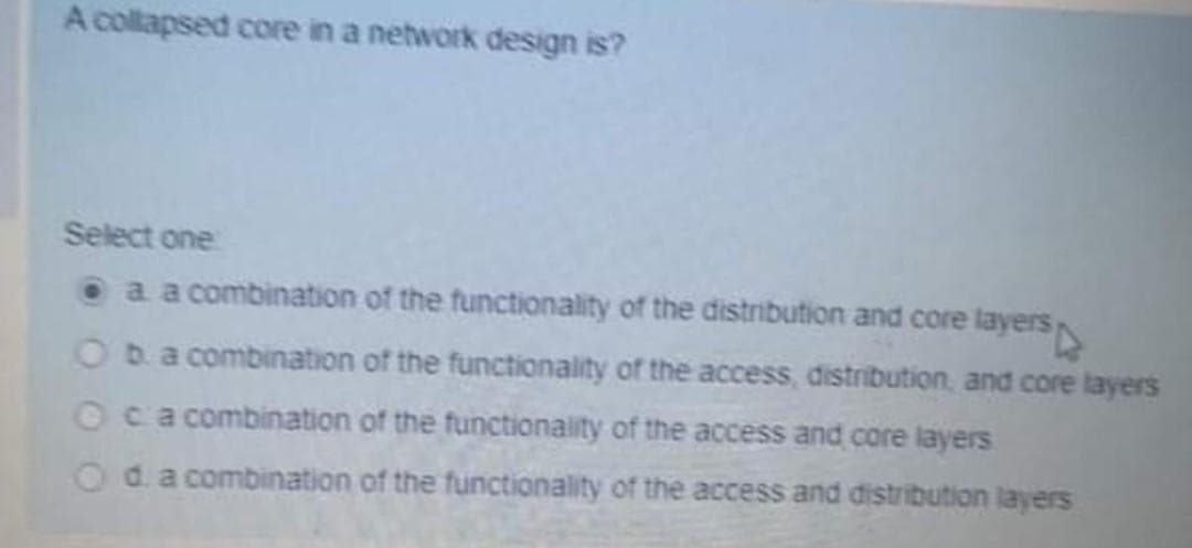 A collapsed core in a network design is?
Select one
a a combination of the functionality of the distribution and core layers
Oba combination of the functionality of the access, distribution, and core layers
Oca combination of the functionality of the access and core layers
Oda combination of the functionality of the access and distribution layers
