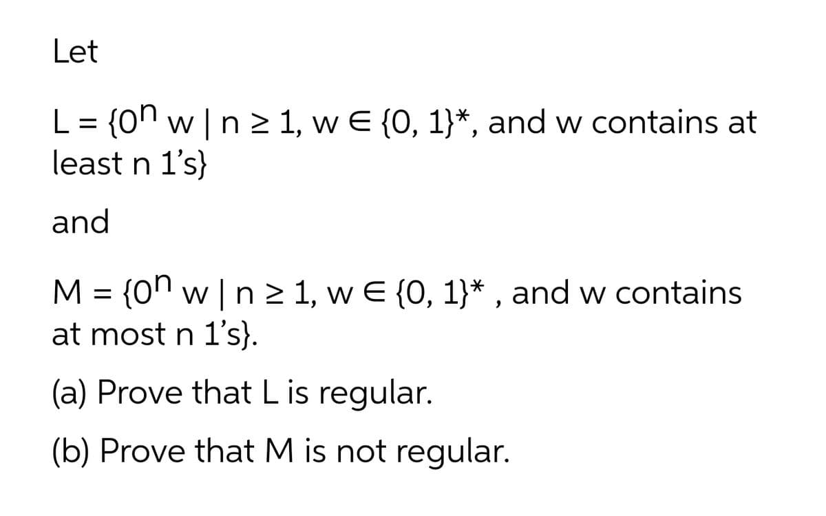 Let
L = {0n w | n 2 1, w E {0, 1}*, and w contains at
least n 1's}
and
M = {0n w |n > 1, w E {0, 1}* , and w contains
at most n 1's}.
(a) Prove that L is regular.
(b) Prove that M is not regular.
