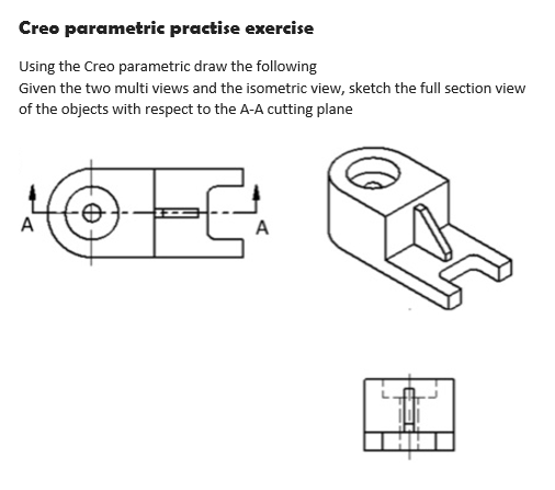 Creo parametric practise exercise
Using the Creo parametric draw the following
Given the two multi views and the isometric view, sketch the full section view
of the objects with respect to the A-A cutting plane
A
A
