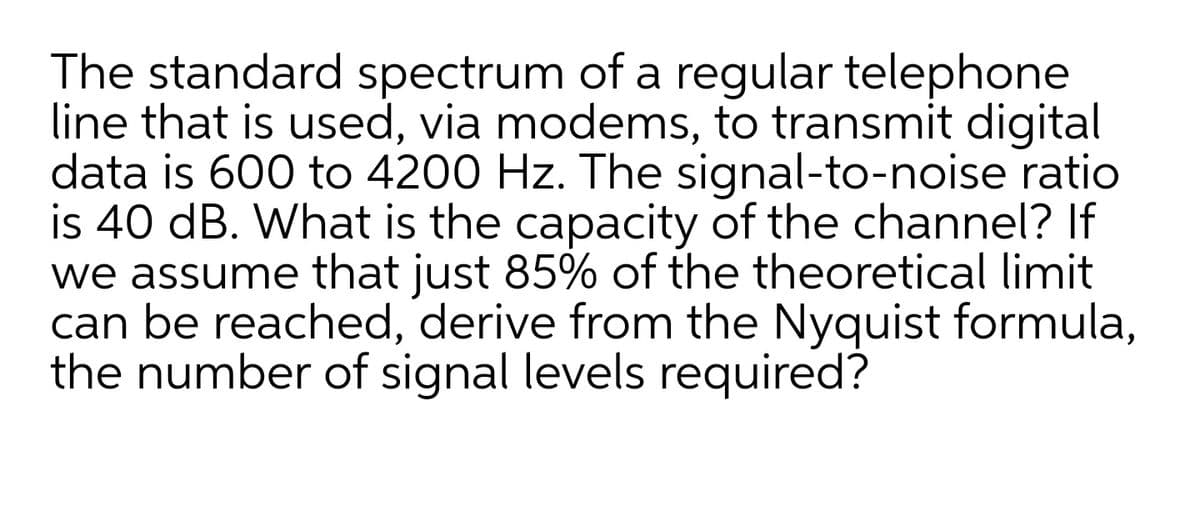 The standard spectrum of a regular telephone
line that is used, via modems, to transmit digital
data is 600 to 4200 Hz. The signal-to-noise ratio
is 40 dB. What is the capacity of the channel? If
we assume that just 85% of the theoretical limit
can be reached, derive from the Nyquist formula,
the number of signal levels required?
