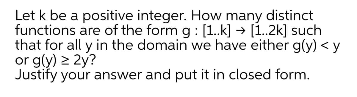 Let k be a positive integer. How many
functions are of the form g : [1..k] → [1..2k] such
that for all y in the domain we have either g(y) < y
or g(y) > 2y?
Justify your answer and put it in closed form.
distinct
