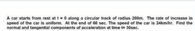 A car starts from rest at t 0 along a circular track of radius 200m. The rate of increase in
speed of the car is uniform. At the end of 60 sec. The speed of the car is 24km/hr. Find the
normal and tangential components of acceleration at time t= 30sec.
