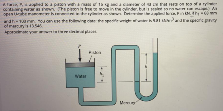 A force, P, is applied to a piston with a mass of 15 kg and a diameter of 43 cm that rests on top of a cylinder
containing water as shown. (The piston is free to move in the cylinder, but is sealed so no water can escape.) An
open U-tube manometer is connected to the cylinder as shown. Determine the applied force, P in kN, if h1 = 68 mm
and h = 100 mm. You can use the following data: the specific weight of water is 9.81 kN/m³ and the specific gravity
of mercury is 13.546.
Approximate your answer to three decimal places
TU
Piston
Water
Mercury
