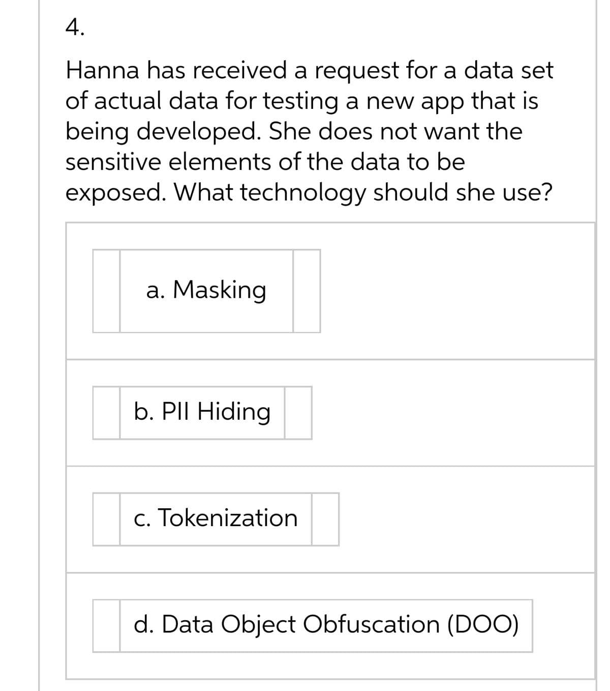 4.
Hanna has received a request for a data set
of actual data for testing a new app that is
being developed. She does not want the
sensitive elements of the data to be
exposed. What technology should she use?
a. Masking
b. PII Hiding
c. Tokenization
d. Data Object Obfuscation (DOO)

