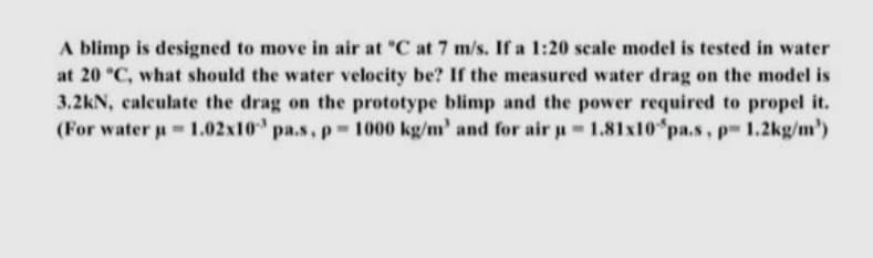 A blimp is designed to move in air at C at 7 m/s. If a 1:20 scale model is tested in water
at 20 "C, what should the water velocity be? If the measured water drag on the model is
3.2kN, calculate the drag on the prototype blimp and the power required to propel it.
(For water u 1.02x10 pa.s, p 1000 kg/m' and for air a 1.81x10 pa.s, p 1.2kg/m')

