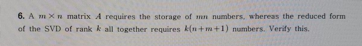 6. A m X n matrix A requires the storage of mn numbers, whereas the reduced form
of the SVD of rank k all together requires k(n+m+1) numbers. Verify this.
