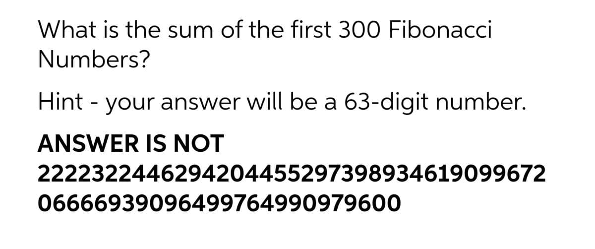 What is the sum of the first 300 Fibonacci
Numbers?
Hint - your answer will be a 63-digit number.
ANSWER IS NOT
2222322446294204455297398934619099672
06666939096499764990979600
