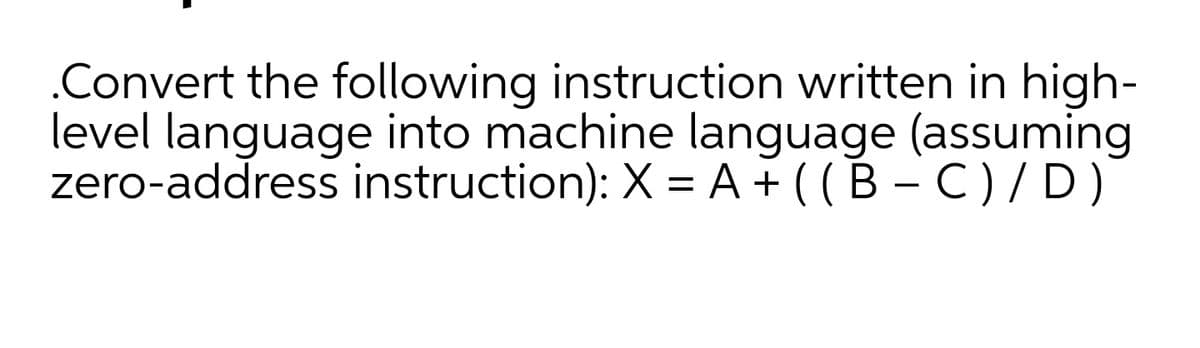 .Convert the following instruction written in high-
level language into machine language (assuming
zero-address instruction): X = A+ ( (B – C )/ D)
