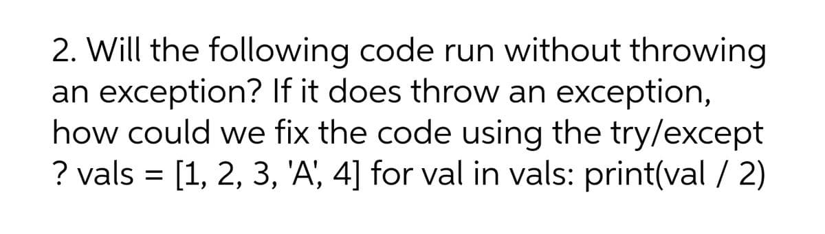 2. Will the following code run without throwing
an exception? If it does throw an exception,
how could we fix the code using the try/except
? vals = [1, 2, 3, 'A', 4] for val in vals: print(val / 2)
