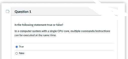 Question 1
Is the following statement true or false?
In a computer system with a single CPU core, multiple commands/instructions
can be executed at the same time.
True
O False
